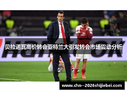贝拉诺瓦高价转会亚特兰大引发转会市场震动分析 贝拉诺瓦高价转会亚特兰大引发转会市场震动分析