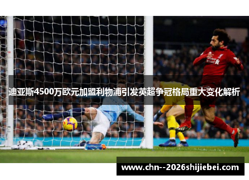 迪亚斯4500万欧元加盟利物浦引发英超争冠格局重大变化解析